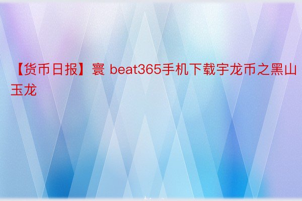 【货币日报】寰 beat365手机下载宇龙币之黑山玉龙