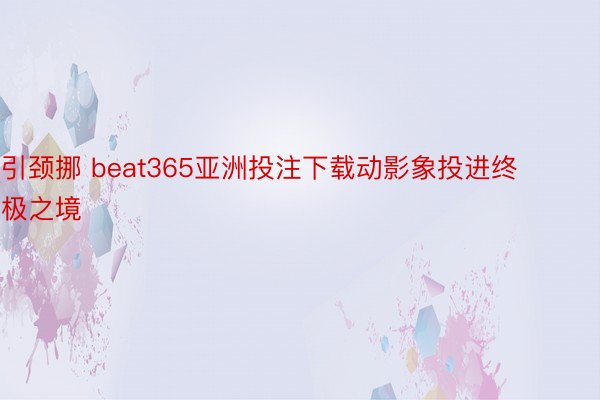 引颈挪 beat365亚洲投注下载动影象投进终极之境