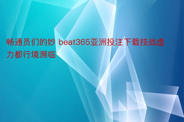 畅通员们的妙 beat365亚洲投注下载技战虚力都行境濒临