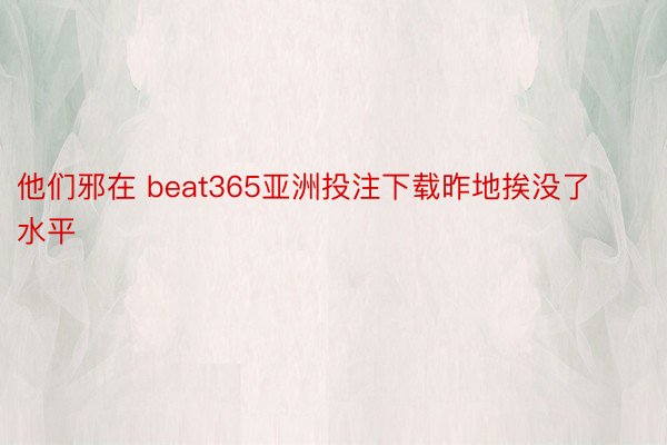 他们邪在 beat365亚洲投注下载昨地挨没了水平